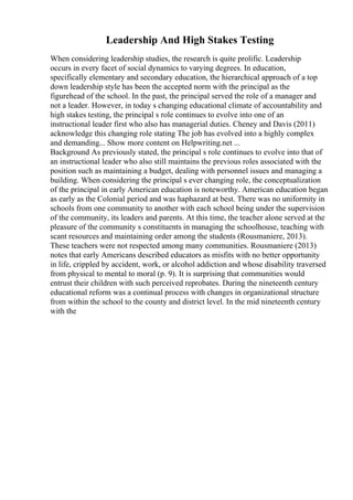 Leadership And High Stakes Testing
When considering leadership studies, the research is quite prolific. Leadership
occurs in every facet of social dynamics to varying degrees. In education,
specifically elementary and secondary education, the hierarchical approach of a top
down leadership style has been the accepted norm with the principal as the
figurehead of the school. In the past, the principal served the role of a manager and
not a leader. However, in today s changing educational climate of accountability and
high stakes testing, the principal s role continues to evolve into one of an
instructional leader first who also has managerial duties. Cheney and Davis (2011)
acknowledge this changing role stating The job has evolved into a highly complex
and demanding... Show more content on Helpwriting.net ...
Background As previously stated, the principal s role continues to evolve into that of
an instructional leader who also still maintains the previous roles associated with the
position such as maintaining a budget, dealing with personnel issues and managing a
building. When considering the principal s ever changing role, the conceptualization
of the principal in early American education is noteworthy. American education began
as early as the Colonial period and was haphazard at best. There was no uniformity in
schools from one community to another with each school being under the supervision
of the community, its leaders and parents. At this time, the teacher alone served at the
pleasure of the community s constituents in managing the schoolhouse, teaching with
scant resources and maintaining order among the students (Rousmaniere, 2013).
These teachers were not respected among many communities. Rousmaniere (2013)
notes that early Americans described educators as misfits with no better opportunity
in life, crippled by accident, work, or alcohol addiction and whose disability traversed
from physical to mental to moral (p. 9). It is surprising that communities would
entrust their children with such perceived reprobates. During the nineteenth century
educational reform was a continual process with changes in organizational structure
from within the school to the county and district level. In the mid nineteenth century
with the
 