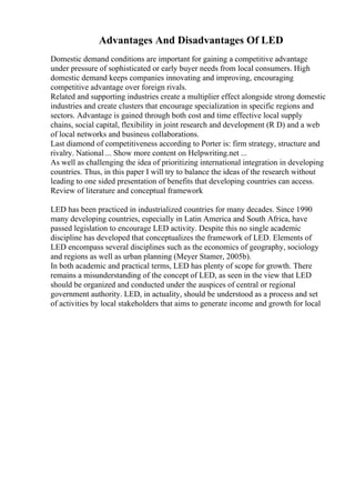 Advantages And Disadvantages Of LED
Domestic demand conditions are important for gaining a competitive advantage
under pressure of sophisticated or early buyer needs from local consumers. High
domestic demand keeps companies innovating and improving, encouraging
competitive advantage over foreign rivals.
Related and supporting industries create a multiplier effect alongside strong domestic
industries and create clusters that encourage specialization in specific regions and
sectors. Advantage is gained through both cost and time effective local supply
chains, social capital, flexibility in joint research and development (R D) and a web
of local networks and business collaborations.
Last diamond of competitiveness according to Porter is: firm strategy, structure and
rivalry. National ... Show more content on Helpwriting.net ...
As well as challenging the idea of prioritizing international integration in developing
countries. Thus, in this paper I will try to balance the ideas of the research without
leading to one sided presentation of benefits that developing countries can access.
Review of literature and conceptual framework
LED has been practiced in industrialized countries for many decades. Since 1990
many developing countries, especially in Latin America and South Africa, have
passed legislation to encourage LED activity. Despite this no single academic
discipline has developed that conceptualizes the framework of LED. Elements of
LED encompass several disciplines such as the economics of geography, sociology
and regions as well as urban planning (Meyer Stamer, 2005b).
In both academic and practical terms, LED has plenty of scope for growth. There
remains a misunderstanding of the concept of LED, as seen in the view that LED
should be organized and conducted under the auspices of central or regional
government authority. LED, in actuality, should be understood as a process and set
of activities by local stakeholders that aims to generate income and growth for local
 