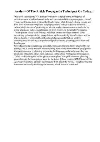 Analysis Of The Article Propaganda Techniques On Today...
Why does the majority of American consumers fall prey to the propaganda of
advertisements, which subconsciously tricks them into believing outrageous claims?
To answer this question, we must first understand: what does advertising means, and
how these advertiser companies use propaganda to seduce us follow their tricks.
Advertisingis the act of presenting an idea or product to consumers or audience by
using television, radios, social media, or street posters. In the article Propaganda
Techniques in Today s advertising, Ann McClintock describes different types
advertising techniques in her essay that are used currently by the advertisers and by
the politicians. The most efficient and useful propaganda that are used by
contemporary advertising companies and politicians are glittering generalities and
bandwagon.
Nowadays most politicians are using false messages that are deeply attached to our
feelings, but it really does not mean anything. One of the most common propaganda
that politicians use is glittering generality. In this propaganda technique; they use
emotional phrases to attract their audience. In the article Propaganda techniques in
Today s Advertising the author gives an example of how politicians use glittering
generalities in their campaigns Vote for the future [of our country] (McClintock 698).
Allows politicians to get their audiences to think about the future. Thoughts about the
future are universally terrifying for humans, which result in emotional
 