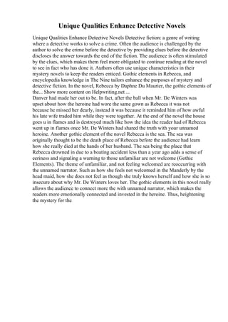 Unique Qualities Enhance Detective Novels
Unique Qualities Enhance Detective Novels Detective fiction: a genre of writing
where a detective works to solve a crime. Often the audience is challenged by the
author to solve the crime before the detective by providing clues before the detective
discloses the answer towards the end of the fiction. The audience is often stimulated
by the clues, which makes them feel more obligated to continue reading at the novel
to see in fact who has done it. Authors often use unique characteristics in their
mystery novels to keep the readers enticed. Gothic elements in Rebecca, and
encyclopedia knowledge in The Nine tailors enhance the purposes of mystery and
detective fiction. In the novel, Rebecca by Daphne Du Maurier, the gothic elements of
the... Show more content on Helpwriting.net ...
Danver had made her out to be. In fact, after the ball when Mr. De Winters was
upset about how the heroine had wore the same gown as Rebecca it was not
because he missed her dearly, instead it was because it reminded him of how awful
his late wife traded him while they were together. At the end of the novel the house
goes u in flames and is destroyed much like how the idea the reader had of Rebecca
went up in flames once Mr. De Winters had shared the truth with your unnamed
heroine. Another gothic element of the novel Rebecca is the sea. The sea was
originally thought to be the death place of Rebecca before the audience had learn
how she really died at the hands of her husband. The sea being the place that
Rebecca drowned in due to a boating accident less than a year ago adds a sense of
eeriness and signaling a warning to those unfamiliar are not welcome (Gothic
Elements). The theme of unfamiliar, and not feeling welcomed are reoccurring with
the unnamed narrator. Such as how she feels not welcomed in the Manderly by the
head maid, how she does not feel as though she truly knows herself and how she is so
insecure about why Mr. De Winters loves her. The gothic elements in this novel really
allows the audience to connect more the with unnamed narrator, which makes the
readers more emotionally connected and invested in the heroine. Thus, heightening
the mystery for the
 