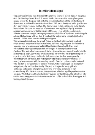 Interior Monologue
The early sombre sky was dominated by charcoal swirls of clouds heavily hovering
over the bustling city of Seoul. A muted shade, like an ancient matte photograph,
spread across the diaspora with only the occasional colours of the subdued crowd
that moved in unison like swarms of sardines. Tick tock. Everyone had a goal for the
day, a direction everyone but her. The frail woman rested on the cold metal bench,
remote from the constant attention of the nurses, hands gripped tightly onto the
antique watchengraved with the initials of Cyclops . Her arthritis joints which
allowed peaks and troughs to congregate the mottled skin of her hands made her grip
aching. He had once told her that if you kept the watch warm enough, the body s
warmth... Show more content on Helpwriting.net ...
The woman clenched onto the watch firmer as her body shivered and beads of
sweat formed under her lifeless silver mane. She had long forgiven the man but it
was only now when the nurse had told her that the illness had left her heart
obsolete that she began to resent him for the gift of the imprecatory watch
Cyclops. The watch had never waited for her, instead the mechanical hands, blindly
and lawlessly like Cyclops had always haunted her to work, never permitting her to
experience the little things in life the little things that she had so desperately
desired for with her father. Her rudimentary lifestyle had amounted her life to
merely a bank account with the monthly transfer from her children and a husband
who has left to the company of another woman. While she fought for momentary
recognition, she had lost her family. She was no longer the naive girl who
fantasised and dreamt of exploring the world or writing a memoir of her
extraordinary life, she was now an obsolete crone who had aged beyond the natural
lifespan. While her heart beats stubbornly against her bent frame, the tale of her life
can be seen through the facet of creases over her coffee stained skin that sagged and
tightened in all the odd
 