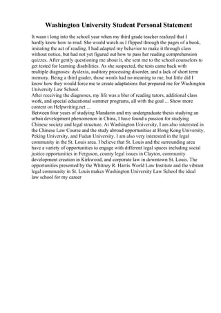 Washington University Student Personal Statement
It wasn t long into the school year when my third grade teacher realized that I
hardly knew how to read. She would watch as I flipped through the pages of a book,
imitating the act of reading. I had adapted my behavior to make it through class
without notice, but had not yet figured out how to pass her reading comprehension
quizzes. After gently questioning me about it, she sent me to the school counselors to
get tested for learning disabilities. As she suspected, the tests came back with
multiple diagnoses: dyslexia, auditory processing disorder, and a lack of short term
memory. Being a third grader, those words had no meaning to me, but little did I
know how they would force me to create adaptations that prepared me for Washington
University Law School.
After receiving the diagnoses, my life was a blur of reading tutors, additional class
work, and special educational summer programs, all with the goal ... Show more
content on Helpwriting.net ...
Between four years of studying Mandarin and my undergraduate thesis studying an
urban development phenomenon in China, I have found a passion for studying
Chinese society and legal structure. At Washington University, I am also interested in
the Chinese Law Course and the study abroad opportunities at Hong Kong University,
Peking University, and Fudan University. I am also very interested in the legal
community in the St. Louis area. I believe that St. Louis and the surrounding area
have a variety of opportunities to engage with different legal spaces including social
justice opportunities in Ferguson, county legal issues in Clayton, community
development creation in Kirkwood, and corporate law in downtown St. Louis. The
opportunities presented by the Whitney R. Harris World Law Institute and the vibrant
legal community in St. Louis makes Washington University Law School the ideal
law school for my career
 