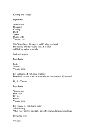 Ketchup and Vinegar
Ingredients
Warm water
Detergent
Ketchup
Bowl
Spoon
Baking soda
Volcano cone
Mix Warm Water, Detergent, and Ketchup in a bowl
Put mixture into the volcano til в…ћ th s full
Add baking soda when ready
Soda and Mentos
Ingredients
Soda
Mentos
Volcano cone
Fill Volcano в…ћ with Soda of choice
Drop in all mentos at once when ready and run away quickly to watch
Dry Ice Volcano
Ingredients
Warm water
Dish soap
Dry ice
Gloves
Volcano cone
Fill volcano Вѕ with Warm water
Add dish soap
When ready drop in Dry ice be careful while handling and use gloves
Interesting facts:
Volcanos
 