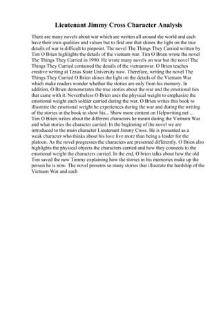 Lieutenant Jimmy Cross Character Analysis
There are many novels about war which are written all around the world and each
have their own qualities and values but to find one that shines the light on the true
details of war is difficult to pinpoint. The novel The Things They Carried written by
Tim O Brien highlights the details of the vietnam war. Tim O Brien wrote the novel
The Things They Carried in 1990. He wrote many novels on war but the novel The
Things They Carried contained the details of the vietnamwar. O Brien teaches
creative writing at Texas State University now. Therefore, writing the novel The
Things They Carried O Brien shines the light on the details of the Vietnam War
which make readers wonder whether the stories are only from his memory. In
addition, O Brien demonstrates the true stories about the war and the emotional ties
that came with it. Nevertheless O Brien uses the physical weight to emphasize the
emotional weight each soldier carried during the war. O Brien writes this book to
illustrate the emotional weight he experiences during the war and during the writing
of the stories in the book to show his... Show more content on Helpwriting.net ...
Tim O Brien writes about the different characters he meant during the Vietnam War
and what stories the character carried. In the beginning of the novel we are
introduced to the main character Lieutenant Jimmy Cross. He is presented as a
weak character who thinks about his love live more than being a leader for the
platoon. As the novel progresses the characters are presented differently. O Brien also
highlights the physical objects the characters carried and how they connects to the
emotional weight the characters carried. In the end, O brien talks about how the old
Tim saved the new Timmy explaining how the stories in his memories make up the
person he is now. The novel presents so many stories that illustrate the hardship of the
Vietnam War and each
 