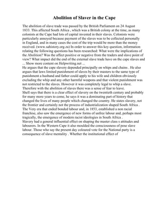 Abolition of Slaver in the Cape
The abolition of slave trade was passed by the British Parliament on 24 August
1833. This affected South Africa , which was a British colony at the time, as many
colonists at the Cape had lots of capital invested in their slaves. Colonists were
particularly annoyed because payment of the slaves was to be collected personally
in England, and in many cases the cost of the trip would be more than the money
received. (www.sahistory.org.za) In order to answer this key question, information
relating the following questions has been researched: What were the implications of
the Abolition? Was the affect positive or negative from the traders and slave point of
view? What impact did the end of the external slave trade have on the cape slaves and
... Show more content on Helpwriting.net ...
He argues that the cape slavery depended principally on whips and chains . He also
argues that laws limited punishment of slaves by their masters to the same type of
punishment a husband and father could apply to his wife and children obviously
excluding the whip and any other harmful weapons and that violent punishment was
not restricted to the slaves. However it was completely legal to whip a slave.
Therefore with the abolition of slaves there was a sense of fear to leave.
Shell says that there is a clear effect of slavery on the twentieth century and probably
for many more years to come, he says it was a dominating part of history that
changed the lives of many people which changed the country. He states slavery, not
the frontier and certainly not the process of industrialization shaped South Africa .
The Very era that ended bonded labour and, in 1853, established a non racial
franchise, also saw the emergence of new forms of unfree labour and, perhaps most
tragically, the emergence of modern racist ideologies in South Africa .
Slavery had a general influential effect on shaping the master class s attitudes and
labourers. In the Western Cape it also moulded the consciousness of pose slave
labour. Those who say the present day coloured vote for the National party is a
consequence of slave mentality . Whether the institutional effect of
 