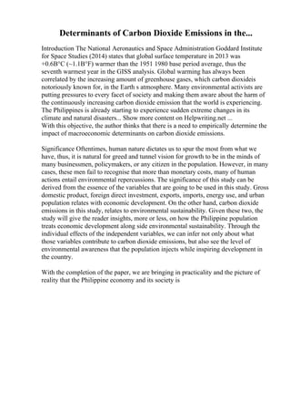 Determinants of Carbon Dioxide Emissions in the...
Introduction The National Aeronautics and Space Administration Goddard Institute
for Space Studies (2014) states that global surface temperature in 2013 was
+0.6В°C (~1.1В°F) warmer than the 1951 1980 base period average, thus the
seventh warmest year in the GISS analysis. Global warming has always been
correlated by the increasing amount of greenhouse gases, which carbon dioxideis
notoriously known for, in the Earth s atmosphere. Many environmental activists are
putting pressures to every facet of society and making them aware about the harm of
the continuously increasing carbon dioxide emission that the world is experiencing.
The Philippines is already starting to experience sudden extreme changes in its
climate and natural disasters... Show more content on Helpwriting.net ...
With this objective, the author thinks that there is a need to empirically determine the
impact of macroeconomic determinants on carbon dioxide emissions.
Significance Oftentimes, human nature dictates us to spur the most from what we
have, thus, it is natural for greed and tunnel vision for growth to be in the minds of
many businessmen, policymakers, or any citizen in the population. However, in many
cases, these men fail to recognise that more than monetary costs, many of human
actions entail environmental repercussions. The significance of this study can be
derived from the essence of the variables that are going to be used in this study. Gross
domestic product, foreign direct investment, exports, imports, energy use, and urban
population relates with economic development. On the other hand, carbon dioxide
emissions in this study, relates to environmental sustainability. Given these two, the
study will give the reader insights, more or less, on how the Philippine population
treats economic development along side environmental sustainability. Through the
individual effects of the independent variables, we can infer not only about what
those variables contribute to carbon dioxide emissions, but also see the level of
environmental awareness that the population injects while inspiring development in
the country.
With the completion of the paper, we are bringing in practicality and the picture of
reality that the Philippine economy and its society is
 