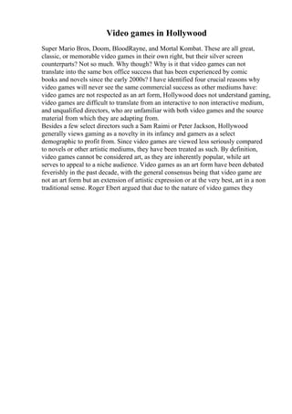 Video games in Hollywood
Super Mario Bros, Doom, BloodRayne, and Mortal Kombat. These are all great,
classic, or memorable video games in their own right, but their silver screen
counterparts? Not so much. Why though? Why is it that video games can not
translate into the same box office success that has been experienced by comic
books and novels since the early 2000s? I have identified four crucial reasons why
video games will never see the same commercial success as other mediums have:
video games are not respected as an art form, Hollywood does not understand gaming,
video games are difficult to translate from an interactive to non interactive medium,
and unqualified directors, who are unfamiliar with both video games and the source
material from which they are adapting from.
Besides a few select directors such a Sam Raimi or Peter Jackson, Hollywood
generally views gaming as a novelty in its infancy and gamers as a select
demographic to profit from. Since video games are viewed less seriously compared
to novels or other artistic mediums, they have been treated as such. By definition,
video games cannot be considered art, as they are inherently popular, while art
serves to appeal to a niche audience. Video games as an art form have been debated
feverishly in the past decade, with the general consensus being that video game are
not an art form but an extension of artistic expression or at the very best, art in a non
traditional sense. Roger Ebert argued that due to the nature of video games they
 