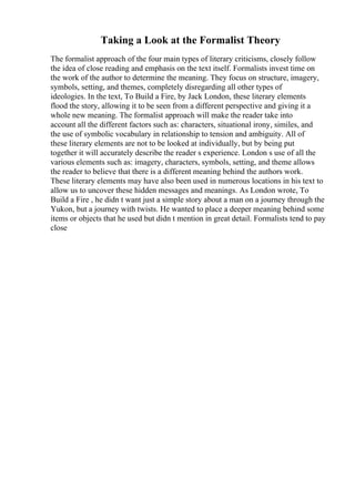 Taking a Look at the Formalist Theory
The formalist approach of the four main types of literary criticisms, closely follow
the idea of close reading and emphasis on the text itself. Formalists invest time on
the work of the author to determine the meaning. They focus on structure, imagery,
symbols, setting, and themes, completely disregarding all other types of
ideologies. In the text, To Build a Fire, by Jack London, these literary elements
flood the story, allowing it to be seen from a different perspective and giving it a
whole new meaning. The formalist approach will make the reader take into
account all the different factors such as: characters, situational irony, similes, and
the use of symbolic vocabulary in relationship to tension and ambiguity. All of
these literary elements are not to be looked at individually, but by being put
together it will accurately describe the reader s experience. London s use of all the
various elements such as: imagery, characters, symbols, setting, and theme allows
the reader to believe that there is a different meaning behind the authors work.
These literary elements may have also been used in numerous locations in his text to
allow us to uncover these hidden messages and meanings. As London wrote, To
Build a Fire , he didn t want just a simple story about a man on a journey through the
Yukon, but a journey with twists. He wanted to place a deeper meaning behind some
items or objects that he used but didn t mention in great detail. Formalists tend to pay
close
 