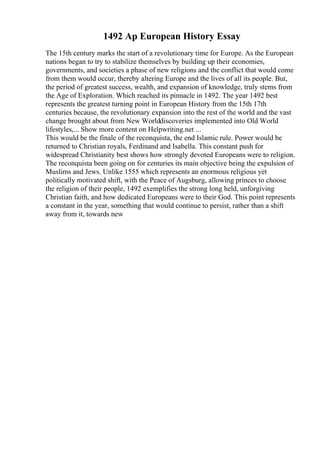 1492 Ap European History Essay
The 15th century marks the start of a revolutionary time for Europe. As the European
nations began to try to stabilize themselves by building up their economies,
governments, and societies a phase of new religions and the conflict that would come
from them would occur, thereby altering Europe and the lives of all its people. But,
the period of greatest success, wealth, and expansion of knowledge, truly stems from
the Age of Exploration. Which reached its pinnacle in 1492. The year 1492 best
represents the greatest turning point in European History from the 15th 17th
centuries because, the revolutionary expansion into the rest of the world and the vast
change brought about from New Worlddiscoveries implemented into Old World
lifestyles,... Show more content on Helpwriting.net ...
This would be the finale of the reconquista, the end Islamic rule. Power would be
returned to Christian royals, Ferdinand and Isabella. This constant push for
widespread Christianity best shows how strongly devoted Europeans were to religion.
The reconquista been going on for centuries its main objective being the expulsion of
Muslims and Jews. Unlike 1555 which represents an enormous religious yet
politically motivated shift, with the Peace of Augsburg, allowing princes to choose
the religion of their people, 1492 exemplifies the strong long held, unforgiving
Christian faith, and how dedicated Europeans were to their God. This point represents
a constant in the year, something that would continue to persist, rather than a shift
away from it, towards new
 