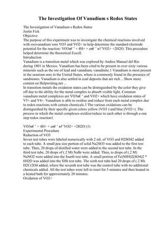 The Investigation Of Vanadium s Redox States
The Investigation of Vanadium s Redox States
Justin Fick
Objective
The purpose of this experiment was to investigate the chemical reactions involved
with oxovanadium ions VO3 and VO2+ to help determine the standard electrode
potential for the reaction: VO3в€’ + 4H+ + eв€’ в†’VO2+ +2H2O. This procedure
helped determine the theoretical Eocell.
Introduction
Vanadium is a transition metal which was explored by Andres Manuel del Rio
during 1801 in Mexico. Vanadium has been cited to be present in over sixty various
minerals such as the ore of lead and vanadium, vanadinite.1 Vanadium is most present
in the uranium ores in the United States, where is commonly found in the presence of
sandstones. Vanadium is also settled in coal deposits that are rich... Show more
content on Helpwriting.net ...
In transition metals the oxidation states can be distinguished by the color they give
off due to the ability for the metal complex to absorb visible light. Common
vanadium metal complexes are VO3в€’ and VO2+ which have oxidation states of
V5+ and V4+. Vanadium is able to oxidize and reduce from each metal complex due
to redox reactions with certain chemicals.3 The various oxidations can be
distinguished by their specific given colors yellow (VO3 ) and blue (VO2+). The
process in which the metal complexes oxidize/reduce to each other is through a one
step redox reaction1.
VO3в€’ + 4H+ + eв€’ в†’VO2+ +2H2O (1)
Experimental Procedure
Reduction of VO3
Seven test tubes were labeled numerically with 2 mL of VO3 and H2SO42 added
to each tube. A small pea size portion of solid Na2SO3 was added to the first test
tube. Then, 20 drops of distilled water were added to the second test tube. In the
third test tube, 20 drops of (.2 M) NaBr were added. Then, to drops of (.2 M)
NaNO2 were added into the fourth test tube. A small portion of Fe(NH4)2(SO4)2 *
6H2O was added into the fifth test tube. The sixth test tube had 20 drops of (.2 M)
H2Cr2O4 added, where the seventh test tube was the control tube with no additional
chemicals added. All the test tubes were left to react for 3 minutes and then heated in
a heated bath for approximately 20 minutes.
Oxidation of VO2+
 
