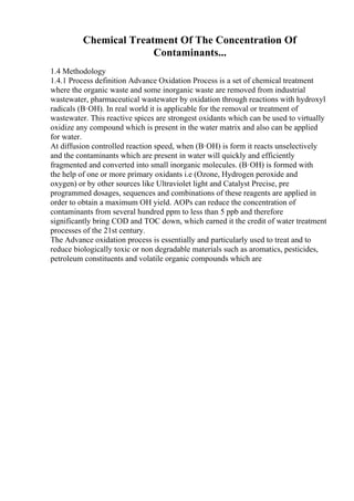 Chemical Treatment Of The Concentration Of
Contaminants...
1.4 Methodology
1.4.1 Process definition Advance Oxidation Process is a set of chemical treatment
where the organic waste and some inorganic waste are removed from industrial
wastewater, pharmaceutical wastewater by oxidation through reactions with hydroxyl
radicals (В·OH). In real world it is applicable for the removal or treatment of
wastewater. This reactive spices are strongest oxidants which can be used to virtually
oxidize any compound which is present in the water matrix and also can be applied
for water.
At diffusion controlled reaction speed, when (В·OH) is form it reacts unselectively
and the contaminants which are present in water will quickly and efficiently
fragmented and converted into small inorganic molecules. (В·OH) is formed with
the help of one or more primary oxidants i.e (Ozone, Hydrogen peroxide and
oxygen) or by other sources like Ultraviolet light and Catalyst Precise, pre
programmed dosages, sequences and combinations of these reagents are applied in
order to obtain a maximum OH yield. AOPs can reduce the concentration of
contaminants from several hundred ppm to less than 5 ppb and therefore
significantly bring COD and TOC down, which earned it the credit of water treatment
processes of the 21st century.
The Advance oxidation process is essentially and particularly used to treat and to
reduce biologically toxic or non degradable materials such as aromatics, pesticides,
petroleum constituents and volatile organic compounds which are
 