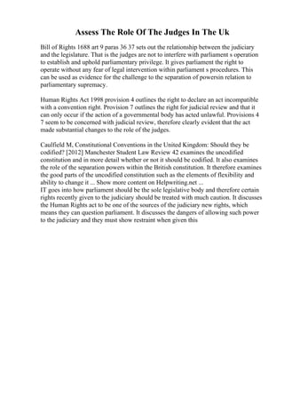 Assess The Role Of The Judges In The Uk
Bill of Rights 1688 art 9 paras 36 37 sets out the relationship between the judiciary
and the legislature. That is the judges are not to interfere with parliament s operation
to establish and uphold parliamentary privilege. It gives parliament the right to
operate without any fear of legal intervention within parliament s procedures. This
can be used as evidence for the challenge to the separation of powersin relation to
parliamentary supremacy.
Human Rights Act 1998 provision 4 outlines the right to declare an act incompatible
with a convention right. Provision 7 outlines the right for judicial review and that it
can only occur if the action of a governmental body has acted unlawful. Provisions 4
7 seem to be concerned with judicial review, therefore clearly evident that the act
made substantial changes to the role of the judges.
Caulfield M, Constitutional Conventions in the United Kingdom: Should they be
codified? [2012] Manchester Student Law Review 42 examines the uncodified
constitution and in more detail whether or not it should be codified. It also examines
the role of the separation powers within the British constitution. It therefore examines
the good parts of the uncodified constitution such as the elements of flexibility and
ability to change it ... Show more content on Helpwriting.net ...
IT goes into how parliament should be the sole legislative body and therefore certain
rights recently given to the judiciary should be treated with much caution. It discusses
the Human Rights act to be one of the sources of the judiciary new rights, which
means they can question parliament. It discusses the dangers of allowing such power
to the judiciary and they must show restraint when given this
 