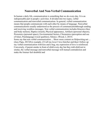 Nonverbal And Non-Verbal Communication
In human s daily life, communication is something that we do every day. It is an
indispensable part in people s activities. It divided into two types, verbal
communication and nonverbal communication. In general, verbal communication
means that people communicate with each other by means of language. Nonverbal
communicationis usually understood as the process of communicationthrough sending
and receiving wordless messages. Non verbal communication includes Kinesics (face
and body motion), Haptics (touch), Physical appearance, Artifacts (personal objects),
Proxemics (personal space), Environmental factors, Chronemics (perception and use
of time), Paralanguage (vocal qualities), Silence. (Wood, J, 2015)
Some say that non verbal communication ... Show more content on Helpwriting.net ...
(Joey Papa, 2013)For example, if I tell my lover I love him/her and then I follow up
my verbal communication with kiss and a hug, my expression of love is reinforced.
Conversely, if parent smoke in front of child every day but they told child not to
smoke, the verbal message and nonverbal message will mutual contradiction and
make the listener feel doubtful and
 