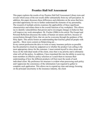 Prentice Hall Self Assessment
This paper explores the results of my Prentice Hall Self Assessment Library tests and
reveals which areas of the test results differ substantially from my self perception. In
addition, this paper discusses those differences and elaborates on the areas that have
provided opportunity for me to further understand the elements of my personality.
The research of multiple articles examines the applicability of these significant
characteristics and relates them to the overall function of my workplace. This allows
me to identify vulnerabilities that persist and to investigate changes in behavior that
will improve my work atmosphere. Dr. Fischer (2006) in his article The Gospel and
Personal Reflection discusses the reality of human sin nature and how, because of
reconciliation through Christ, that sin can be overcome through the guidance of the
Holy Spirit. This article fosters an understanding that God has gifted all people with
specific... Show more content on Helpwriting.net ...
In my current profession the drive to write as many insurance policies as possible
has the potential to cloud my judgment as to whether the product I am selling is the
most appropriate choice for the customer. I must remind myself to slow down and
focus on the individual needs of the client, since that is my priority and is ultimately
what will sell the policy. In addition, I have translated this into the ability to assist my
team members in effective policy selection as I coach them to increase their
understanding of how the different products will best meet the needs of each
individual client. My preference for structure is evident when processing each policy
and I appreciate the consistency of the information I am required to gather to
complete each application. This allows me to expend my time and energy focusing
on the principal uncertainty in the insurance industry, the client
 