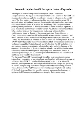 Economic Implication Of European Union s Expansion
An analysis of economic implication of European Union s Expansion
European Union is the largest and most powerful economic alliance in the world. The
European Union has succeeded to considerably expand its influence in the past 20
years. The three models of enlargement and the strengthening of the actual EU s
economic along with political presence throughout its neighborhood are among the
most remarkable successes of its post Cold War history. The European Unionis
probably the key facilitators of stability within the Western Balkans; it represents a
good institutional and normative spine for Eastern Neighborhood countries and acts
to be a partner for a new thriving economic partnership with most of the
Mediterranean states. In the past ... Show more content on Helpwriting.net ...
Closer co operation with all the EU and a possible accession to the community had
been a common strategic fundamental for people and European procedures vis Г vis
Turkey, the Western Balkan countries as well as for the Far eastern partners. Besides
NATO, the EU became the most robust institutional link in transatlantic community a
well acknowledged fact both in Brussels and Washington. The EU and a few of its
new member states also developed a substantial coercive authority, because of the
dominance in unusual trade, the area economic subsidies and within other locations
traditionally subscribed to soft power. Judging by these instruments, as well as
increased global weight, the EU could acquire a robust influence and a institutional
credibility in its broad local community.
The European Union (EU) has prolonged viewed the enlargement process as an
extraordinary opportunity to market political stability along with economic prosperity
in Europe. Since 2004, EU membership has produced from 15 to be able to 28
countries, earning most states involving Central and Western Europe and gratifying
an historic pledge to help promote the integration from the continent by peaceful
means. Croatia will be the EU s newest new member, acceding to the EU on July 1,
2013. Analysts contend that this carefully managed technique of enlargement is
probably the EU s most strong policy tools, knowing that, over the many
 