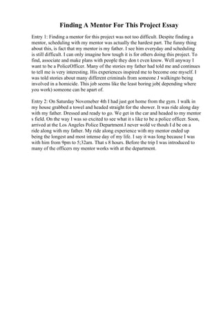 Finding A Mentor For This Project Essay
Entry 1: Finding a mentor for this project was not too difficult. Despite finding a
mentor, scheduling with my mentor was actually the hardest part. The funny thing
about this, is fact that my mentor is my father. I see him everyday and scheduling
is still difficult. I can only imagine how tough it is for others doing this project. To
find, associate and make plans with people they don t even know. Well anyway I
want to be a PoliceOfficer. Many of the stories my father had told me and continues
to tell me is very interesting. His experiences inspired me to become one myself. I
was told stories about many different criminals from someone J walkingto being
involved in a homicide. This job seems like the least boring job( depending where
you work) someone can be apart of.
Entry 2: On Saturday Novemeber 4th I had just got home from the gym. I walk in
my house grabbed a towel and headed straight for the shower. It was ride along day
with my father. Dressed and ready to go. We get in the car and headed to my mentor
s field. On the way I was so excited to see what it s like to be a police officer. Soon,
arrived at the Los Angeles Police Department.I never wold ve thouh I d be on a
ride along with my father. My ride along experience with my mentor ended up
being the longest and most intense day of my life. I say it was long because I was
with him from 9pm to 5;32am. That s 8 hours. Before the trip I was introduced to
many of the officers my mentor works with at the department.
 