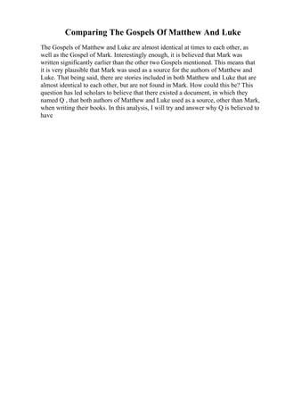 Comparing The Gospels Of Matthew And Luke
The Gospels of Matthew and Luke are almost identical at times to each other, as
well as the Gospel of Mark. Interestingly enough, it is believed that Mark was
written significantly earlier than the other two Gospels mentioned. This means that
it is very plausible that Mark was used as a source for the authors of Matthew and
Luke. That being said, there are stories included in both Matthew and Luke that are
almost identical to each other, but are not found in Mark. How could this be? This
question has led scholars to believe that there existed a document, in which they
named Q , that both authors of Matthew and Luke used as a source, other than Mark,
when writing their books. In this analysis, I will try and answer why Q is believed to
have
 