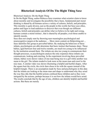 Rhetorical Analysis Of Do The Right Thing Saxe
Rhetorical Analysis: Do the Right Thing
In Do the Right Thing, author Rebecca Saxe examines what scientist claim to know
about morality and investigates the possibility that a basic, fundamental part moral
thinking is shared by all humans across a variety of cultures, beliefs, and principles.
This morality is quite diverse, just as the people in this world, but Saxe uses ethos,
pathos and logos to lead audiences to discover that even though our different
cultures, beliefs and principles can define what we believe to be right and wrong,
humans contain a moral instinct , that is shared by all peoples, even those unable to
identify morals.
Saxe does not simply start by throwing near meaningless psychological and
neurocognitive jargon at the audience. ... Show more content on Helpwriting.net ...
Saxe identifies this group as preverbal babies. By studying the behaviors of these
infants, psychologists are able determine that basic instinct that humans share. These
babies, aged between four and twelve months, are much too young to be influenced
by the institution around them. The infants are also too young to communicate their
thought processes, so psychologists analyze the only responses these infants can
communicate, looking and crawling. In the experiment involving these preverbal
infants, babies were shown videos of one man being nice to a girl while another was
mean to the girl. The infants tended to look more at the mean man and crawl to the
nice man. A similar video was shown illustrating a helpful and hurtful shapes. After
the square hurt the circle, the circle then chose to be with the square instead of the
helpful triangle. There is an assumption made by Saxe and psychologists in this data
that the infants are looking at the mean man and shape to understand why they acted
the way they did, that the hurtful actions confused these children and so they were
intrigued by the actions, perhaps because it is not how the infants would have acted.
The results conclude that by the age of one, children can identify helpful and hurtful
actions. But these are merely
 