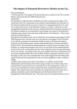 The Impact of Financial Derivatives Market on the Uk...
Research Proposal:
1 Provisional title: The impact of Financial Derivatives market on the UK economy :
Before, during and after the 2008 Financial crisis.
2 Rationale
The operations of the derivative market has become a rising concern today in the
world and in the UK in particular as this market could destabilize the efficiency of
the financial market and the economy at large if not managed properly by its users
or if a major fault occurs in the derivative market, as it plays a vital role as a risk
management instrument in the economy. Financial derivatives had been introduced in
the financial markets as an instrument to help manage risk cause by fluctuations in
exchange rates, interest rates and stock market prices in the financial ... Show more
content on Helpwriting.net ...
He based his research on what was he called the real and behavioural triggers of the
2008 financial crisis. He then went on to say that the real triggers of the crisis had
to do with the systematic environment of high leverage in the financial markets,
corporate and household sectors and the international nature of finance and banks
balance sheets. He classified the underestimation of risk by almost all agents in the
economy as a behavioural trigger to the crisis. He specified on the underestimation
of risk in the newly issued assets and also in the corporate sector leverage that began
in the 21st century. According to him, new and complex derivatives instruments were
not mostly regulated before the crisis of 2008, which he suggested could have been
the trigger to the crisis. He concluded that some of the triggers like the behavioural
trigger could only be incorporated into the new bank regulations as they would not
change.
Another study carried out by Shiu Yung Ming et. al. (2005), examined the
determinants and the impact of derivative usage on bank risk. In their study, they
said derivatives had proved to be an efficient tool in the management of risk as it
was an easy instrument for which residual risk from commercial operations was
hedged. They agreed with most researchers by saying that derivative usage was a
primary instrument used by both financial and non financial firms for the
management of their financial risks. Thus they came to a realisation that the use of
 