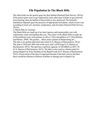 Elk Population In The Black Hills
The other birds use the prairie grass for their habitat (National Park Service, 2015a).
If the prairie grass were to get replaced by some other type of plant or get removed
from farming, then the habitat of those birds is now destroyed. The butterfly
distribution depends upon the presence of appropriate host plants, which in turn vary
according to local soil, moisture, temperature, and elevation (National Park Service,
2015a).
5. Black Hills 5a. Geology
The Black Hills are made up of an inner igneous and metamorphic core with
sedimentary rocks surrounding that core. The center of the Black Hills is made up
of Precambrian rocks with granites as old as 2.5Ga and gabbros of 2.15Ga (Palmer
and Palmer, 2009). The granite ... Show more content on Helpwriting.net ...
The dam is an earthen dam built into schist (U.S. Bureau of Reclamation, 2013).
The dam is 245ft tall, 40ft wide at the crest, and 1,255ft long (U.S. Bureau of
Reclamation, 2013). The dam has a spillway capacity of 245,000cfs at 4651.7ft
(U.S. Bureau of Reclamation, 2013). The dam is also used as a flood control to
protect Rapid City from flooding on the Rapid Creek (U.S. Bureau of Reclamation,
2013). Preservation of the dam is important because if the dam were to fail then
there would be millions to billions of dollars in damage just to Rapid City
 