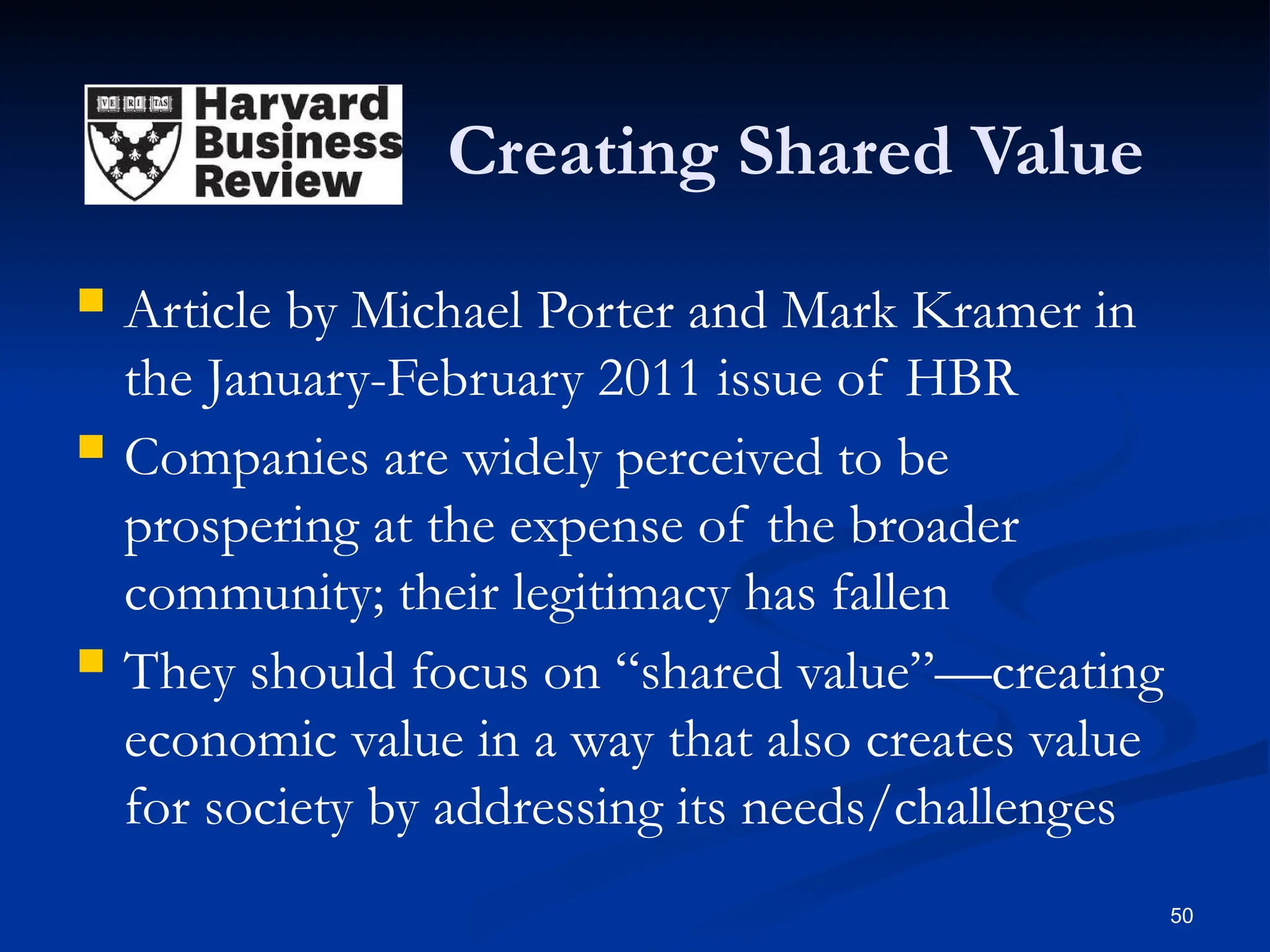 Creating Shared Value
 Article by Michael Porter and Mark Kramer in
the January-February 2011 issue of HBR
 Companies are widely perceived to be
prospering at the expense of the broader
community; their legitimacy has fallen
 They should focus on “shared value”—creating
economic value in a way that also creates value
for society by addressing its needs/challenges
50
 