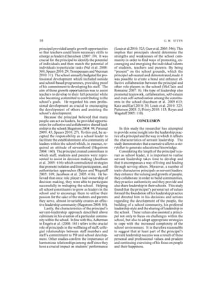 10 G. M. STEYN 
principal provided ample growth opportunities 
so that teachers could learn necessary skills to 
emerge as leaders (Danielson (2007: 19). It was 
crucial for the principal to identify the potential 
of individuals and then match the potential of 
individuals to particular tasks (Nel et al. 2008: 
369; Spears 2010: 29; Trompenaars and Voerman 
2010: 31). The school annually budgeted for pro-fessional 
development which included outside 
and school-based programmes, providing proof 
of his commitment to developing his staff. The 
aim of these growth opportunities was to assist 
teachers to develop to their full potential while 
also becoming committed to contributing to the 
school’s goals. He regarded his own profes-sional 
development as crucial to encouraging 
the development of others and assisting the 
school’s development. 
Because the principal believed that many 
people can act as leaders, he provided opportu-nities 
for collective and collaborative shared lead-ership 
in the school (Hagstrom 2004: 98; Perumal 
2009: 43; Spears 2010: 27). To this end, he ac-cepted 
the responsibility as a school leader to 
facilitate the establishmment of a community of 
leaders within the school which, in essence, re-quired 
an attitude of servanthood (Hagstrom 
2004: 160). The principal created committees in 
which staff, students and parents were repre-sented 
to assist in decision making (Jacobson 
et al. 2005: 616) which contradicted strategies 
that promote isolation and limit participation, and 
authoritarian approaches (Reyes and Wagstaff 
2005: 109; Jacobson et al. 2005: 616). He be-lieved 
that once role players had ownership of 
decision making, they were able to participate 
successfully in reshaping the school. Helping 
all school constituents to grow as leaders in the 
school and to encourage them to utilise their 
passion for the sake of the students and parents 
they serve, almost invariably creates an effec-tive 
leadership community (Hagstrom 2004: 84). 
Lastly, the characteristics of the principal’s 
servant-leadership approach described above 
culminate in his creation of a particular commu-nity 
within the school. In line with this, Aelterman 
in Engels et al. (2008: 161) refers to the crucial 
role of principals in the wellbeing of staff, colle-gial 
relationships between staff members and 
staff’s commitment to PD and school develop-ment. 
Other studies confirm the importance of 
harmonious relationships among staff since they 
have a crucial impact on students’ performance 
(Louis et al.2010: 325; Gurr et al. 2005: 546). This 
implies that principals should determine the 
strengths and weaknesses of the school com-munity 
in order to find ways of promoting, en-couraging 
and energising the individual talents 
of students, teachers and parents. By being 
“present” on the school grounds, which the 
principal advocated and demonstrated,made it 
was possible to create a bond and enhance ef-fective 
collaboration between the principal and 
other role players in the school (McClain and 
Romaine 2007: 8). His type of leadership also 
promoted teamwork, collaboration, self-esteem 
and even self-actualisation among the constitu-ents 
in the school (Jacobson et al. 2005 613; 
Katz and Earl 2010: 30; Louis et al. 2010: 323; 
Patterson 2003: 5; Printy 2010: 115; Reyes and 
Wagstaff 2005: 110). 
CONCLUSION 
In this study the researcher has attempted 
to provide some insight into the leadership prac-tice 
of a principal and the way in which it reflects 
the characteristics of servant leadership. The 
study demonstrates that a narrative allows a sto-ryteller 
to generate educational knowledge. 
Considering the length of the principal’s ca-reer 
as school leader, it is important to realise 
servant leadership takes time to develop and 
that it encompasses a way of living and leading 
through serving others. Moreover, a number of 
traits characterise principals as servant leaders: 
they enhance the valuing and growth of people, 
they collaborate in order to build communities, 
they practice authenticity and they provide and 
also share leadership in their schools. This study 
found that the principal’s personal set of values 
formed the foundation of his leadership practice 
and directed him in his decisions and actions 
regarding the development of the people, the 
building of a school community, his preferred 
leadership style and the sharing of leadership in 
the school. These values also assisted a princi-pal 
not only to focus on challenges within the 
school, but also to adopt appropriate strategies 
to cope with the increased complexity of the 
school environment. It is therefore reasonable 
to suggest that at least part of the principal’s 
servant leadership success was a result of these 
personal and professional values and prudent 
and continuing exercising of his focus on people 
and their happiness. 
 