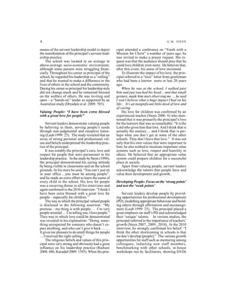 4 G. M. STEYN 
means of the servant leadership model to depict 
the manifestation of the principal’s servant-lead-ership 
practice. 
The school was located in an average to 
above-average socio-economic environment, 
although some parents were struggling finan-cially. 
Throughout his career as principal of the 
school, he regarded his leadership as a “calling” 
and that he wanted to make a difference in the 
lives of others in the school and the community. 
During his career as principal his leadership style 
did not change much and he remained focused 
on the welfare of others. He was inviting and 
open – a “hands-on” leader as supported by an 
Australian study (Drysdale et al. 2009: 703). 
Valuing People: “I have been extra blessed 
with a great love for people” 
Servant leaders demonstrate valuing people 
by believing in them, serving people’s needs 
through non-judgmental and receptive listen-ing 
(Laub 1999: 25). The study revealed that an 
array of strong personal and professional val-ues 
and beliefs underpinned the leadership prac-tice 
of the principal. 
It was notably the principal’s care, love and 
respect for people that were paramount in his 
leadership practice. In the study by Steyn (1994), 
the principal demonstrated his caring attitude 
by being visible in classrooms and on the school 
grounds. In his story he said, “You can’t just sit 
in your office ...you must be among people”, 
and he made an extra effort to learn the name of 
every child in the school. His love for people 
was a recurring theme in all his interviews and 
again confirmed in the 2010 interview: “I think I 
have been extra blessed with a great love for 
people – especially for children.” 
The way in which the principal valued people 
is disclosed in the following assertion: “My 
premise – my thing is with people … I’m very 
people oriented ... I’m telling you, I love people.” 
They way in which love could be demonstrated 
was revealed in his explanation: “Doing some-thing 
unexpected for someone who doesn’t ex-pect 
anything, and who can’t give it back … … 
It gives me pleasure to do small things for people 
…I received the right calling.” 
The religious beliefs and values of this prin-cipal 
were very strong and obviously had a great 
influence on his leadership practice (Raihani 
2008: 486; Karadað 2009: 1393). When the prin-cipal 
attended a conference on “Youth with a 
Mission for Christ” a number of years ago, he 
was invited to make a prayer request. His re-quest 
was that the audience should pray that he 
could love children even more. He believes that, 
after this event, his sense of love increased. 
To illustrate the impact of his love, the prin-cipal 
referred to a “nice” letter from gentleman 
who had been a learner more or less 20 years 
ago. When he was at the school, I walked past 
him and just touched his head... and that small 
gesture, made him start observing me … he said 
I won’t believe what a huge impact I had on his 
life... It’s an insignificant little deed of love and 
of caring. 
His love for children was confirmed by an 
experienced teacher (Steyn 2006: 6) who men-tioned 
that it was primarily the principal’s love 
for the learners that was so remarkable: “It is the 
Lord who gives him that love. And I think that is 
actually the essence ... and I think that is per-haps 
what you don’t get at some of the other 
schools. They don’t have that love.” It was not 
only that his own values that were important to 
him; he also wished to inculcate important value 
systems such as love, respect and humility in 
others. He believed that an appropriate value 
system could prepare children for a successful 
place in society. 
Apart from valuing people, servant leaders 
acknowledge the talents that people have and 
value their development and growth. 
Developing People: Focus on the ‘strong points’ 
and not the ‘weak points’ 
Servant leaders develop people by provid-ing 
opportunities for professional development 
(PD), modelling appropriate behaviour and build-ing 
others through affirmation and encourage-ment 
(Laub 1999: 25). The principal placed a 
great emphasis on staff’s PD and acknowledged 
their ‘unique’ talents. In various studies, the 
principal referred to the importance of teachers’ 
growth (Steyn 2007 , 2009 , 2010). In the 2010 
interview, he strongly confirmed his belief: “I 
think the other shortcoming in schools is that 
we don’t develop [people].” The various growth 
opportunities for staff such as mentoring among 
colleagues, inducting new staff members, 
benchmarking with other schools, in-house 
workshops run by facilitators, showing DVDs 
 