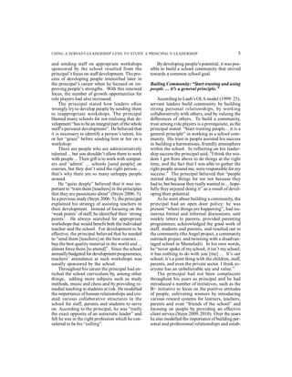 USING A SERVANT-LEADERSHIP LENS TO STUDY A PRINCIPAL’S LEADERSHIP 5 
and sending staff on appropriate workshops 
sponsored by the school resulted from the 
principal’s focus on staff development. The pro-cess 
of developing people intensified later in 
the principal’s career when he focused on im-proving 
people’s strengths. With this renewed 
focus, the number of growth opportunities for 
role players had also increased. 
The principal stated how leaders often 
wrongly try to develop people by sending them 
to inappropriate workshops. The principal 
blamed many schools for not realising that de-velopment 
“has to be an integral part of the whole 
staff’s personal development”. He believed that 
it is necessary to identify a person’s talent, his 
or her “grace” before sending him or her on a 
workshop: 
There are people who are administratively 
talented ... but you shouldn’t allow them to work 
with people ... Their gift is to work with comput-ers 
and ‘admin’ ... schools [send people] on 
courses, but they don’t send the right person ... 
that’s why there are so many unhappy people 
around. 
He “quite deeply” believed that it was im-portant 
to “train them [teachers] in the principles 
that they are passionate about” (Steyn 2006: 5). 
In a previous study (Steyn 2006: 5), the principal 
explained his strategy of assisting teachers in 
their development. Instead of focusing on the 
‘weak points’ of staff, he identified their ‘strong 
points’. He always searched for appropriate 
workshops that would benefit both the individual 
teacher and the school. For development to be 
effective, the principal believed that he needed 
to “send them [teachers] on the best courses … 
buy the best quality material in the world and ... 
almost force them [to attend]”. Since the school 
annually budgeted for development programmes, 
teachers’ attendance at such workshops was 
usually sponsored by the school. 
Throughout his career the principal had en-riched 
the school curriculum by, among other 
things, adding more subjects such as study 
methods, music and chess and by providing re-medial 
teaching to students at risk. He modelled 
the importance of human relationships and cre-ated 
various collaborative structures in the 
school for staff, parents and students to serve 
on. According to the principal, he was “really 
the exact opposite of an autocratic leader” and 
felt he was in the right profession which he con-sidered 
to be his “calling”. 
By developing people’s potential, it was pos-sible 
to build a school community that strived 
towards a common school goal. 
Builing Community: “Start trusting and using 
people … it’s a general principle.” 
According to Laub’s OLA model (1999: 25), 
servant leaders build community by building 
strong personal relationships, by working 
collaboratively with others, and by valuing the 
differences of others. To build a community, 
trust among role players is a prerequisite, as the 
principal stated: “Start trusting people... it is a 
general principle” in working as a school com-munity. 
His trust in people assisted his success 
in building a harmonious, friendly atmosphere 
within the school. In reflecting on his leader-ship 
success the principal said, “I think the wis-dom 
I got from above to do things at the right 
time, and the fact that I was able to gather the 
right people around me, were responsible for my 
success.” The principal believed that “people 
started doing things for me not because they 
had to, but because they really wanted to ... hope-fully 
they enjoyed doing it” as a result of devel-oping 
their potential. 
As he went about building a community, the 
principal had an open door policy: he was 
present “where things are happening”, had nu-merous 
formal and informal discussions, sent 
weekly letters to parents, provided parenting 
programmes, acknowledged the good work of 
staff, students and parents, and reached out to 
the community (the Angel project, a community 
outreach project, and twinning with a disadvan-taged 
school in Mamelodi). In his own words, 
he “never spoke of my school; it isn’t my school; 
it has nothing to do with you [me] ... It’s our 
school; it’s a joint thing with the children, staff, 
parents, and even the private sector. I think ev-eryone 
has an unbelievable say and value.” 
The principal had not been complacent 
throughout his years as principal and he had 
introduced a number of initiatives, such as the 
B+ initiative to focus on the positive attitudes 
of people, cultivating winners by introducing 
various reward systems for learners, teachers, 
parents and even “friends of the school” and 
focusing on people by providing an effective 
client service (Steyn 2009, 2010). Over the years 
he also modelled the importance of building per-sonal 
and professional relationships and estab- 
 
