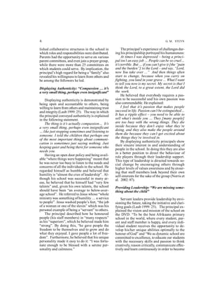6 G. M. STEYN 
lished collaborative structures in the school in 
which roles and responsibilities were distributed. 
Parents had the opportunity to serve on various 
parent committees, and even join a prayer group, 
while there were more than 25 committees on 
which students could serve. By implication, the 
principal’s high regard for being a “family” also 
revealed his willingness to learn from others and 
be among the followers he led. 
Displaying Authenticity: “Compassion … it’s 
a very small thing, perhaps even insignificant” 
Displaying authenticity is demonstrated by 
being open and accountable to others, being 
willing to learn from others and maintaining trust 
and integrity (Laub 1999: 25). The way in which 
the principal conveyed authenticity is explained 
in the following statement. 
The thing is it’s actually compassion… It’s 
a very small thing, perhaps even insignificant 
… like just stopping sometimes and listening to 
someone. I told the children that perhaps one 
of the most important things about communi-cation 
is sometimes just saying nothing. Just 
keeping quiet and being there for someone who 
needs you. 
Having an open door policy and being avail-able 
“where things were happening” meant that 
he was never too busy to listen to the needs and 
concerns of all the individuals in the school. He 
regarded himself as humble and believed that 
humility is “almost the crux of leadership”. Al-though 
his school was successful in many ar-eas, 
he believed that he himself had “very few 
talents” and, given his own talents, the school 
should have been “an average to below-aver-age 
school”. He referred to Jesus whose “whole 
ministry was something of humility … a service 
to people”. Jesus washed people’s feet, “the job 
of a woman or one of the slaves” which was his 
personal example of being a “servant” to others. 
The principal described how he honoured 
people (his staff members) in “many respects” 
as his “superiors”, which he believed made him 
“strong”. By doing this, “he gave people the 
freedom to be themselves and to grow and do 
what they enjoyed. I gave people a lot of free-dom”. 
Furthermore, he believed that his unique 
personality made it easy to do it: “I was fortu-nate 
enough to be blessed with a serene per-sonality 
and calmness.” 
The principal’s experience of challenges dur-ing 
his principalship portrayed his humaneness: 
At times I was depressed – being a princi-pal 
isn’t an easy job … People can be so cruel… 
it’s terrible. But … if you can’t give it [the “pain 
and the burden”] to the Lord – and say, “Lord, 
now You take over ...” And then things often 
start to change, because when you carry on 
fighting, you land in your grave ... What I want 
to tell you now is my secret. My secret is that I 
think the Lord, to a great extent, the Lord did 
the work. 
He believed that everybody requires a pas-sion 
to be successful and his own passion was 
also commendable. He explained: 
I feel that it’s passion that makes people 
succeed in life. Passion can’t be extinguished… 
It has a ripple effect – you need to be able to 
sell what’s inside you … They [many people] 
are too busy with the wrong things. They die 
inside because they don’t enjoy what they’re 
doing, and they also make the people around 
them die because they can’t get excited about 
the things they’re involved in. 
By displaying authenticity principals show 
their sincere interest in and understanding of 
people in the school. In doing this they are also 
in a better position to direct the behaviour of 
role players through their leadership support. 
This type of leadership is directed towards so-cial 
change by encouraging others through 
higher levels of values awareness and by ensur-ing 
that staff members look beyond their own 
self-interests for the sake of the group (Norris et 
al. 2002: 87). 
Providing Leadership: “We are missing some-thing 
about the child” 
Servant leaders provide leadership by envi-sioning 
the future, taking the initiative and clari-fying 
goals (Laub 1999: 25). The principal ex-plained 
the vision and mission of the school on 
the DVD: “To be the best Afrikaans primary 
school in the world, where every student, par-ent 
and staff member is happy, and every indi-vidual 
student receives the opportunity to de-velop 
his/her unique abilities optimally to the 
honour of God” and “We as dynamic school are 
committed to excellence, to educate our students 
with the necessary skills and passion to think 
creatively, reason critically, communicate effec-tively 
and learn continuously in order to become 
 