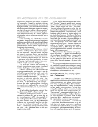 USING A SERVANT-LEADERSHIP LENS TO STUDY A PRINCIPAL’S LEADERSHIP 7 
responsible, productive and ethical citizens of 
the community. This will be attained within an 
educational environment that is characterised 
by high standards, a well-defined curriculum and 
exceptional staff (the best in the world) in part-nership 
with parents and the wider community.” 
As indicated in this vision and mission, the prin-cipal 
believed in focusing on a holistic approach 
to education and not only on academics, sports 
and culture. 
Since leadership and schools have become 
so complex, the principal realised the importance 
and his responsibility to develop himself (Steyn 
2007, 2010). The principal believed that the 
growth of staff and the school depended upon 
this growth. He explained: 
The whole thing is self-development – I think 
that’s the most important. If you are not grow-ing, 
you are dying … You must search, you must 
do research, you must listen, you must look, 
you must attend courses… You must force your-self 
... Especially on your specific role and skills 
… you need to accept responsibility for your-self 
and, as I said to you, if you don’t grow your-self, 
the people under you don’t grow. 
The principal showed the necessity for 
schools to continue to grow to meet global and 
societal challenges. In the story he said: 
I showed a photo of how schools looked 50 
years ago and how they look today – and the 
only difference was the colour of the photo ... Is 
there something else in the schools? Do we 
approach the child differently? ... The world is 
growing, so education must also grow. Your 
methodology must grow, the way you approach 
the child ... So the [main] thing is to keep up, ... 
I know that what works in place A will not 
necessarily work in place B, but you must find 
out what’s important for you, in your environ-ment. 
He believed that the education system is “los-ing 
the essence of life”, as he explained: 
But we are pushing these children so much, 
culturally, academically and in sport, that we 
are losing the essence of life … I would fight for 
the whole spiritual development of the child … 
we place too little value [on this] and people 
struggle and go downhill and become de-pressed 
and land up in hospitals and institu-tions 
… I think we are missing something about 
the child … they [children] have to start get-ting 
fit on the inside. 
To him, the joy of all role players was essen-tial: 
“One can’t just go to school, day in and day 
out.” Every staff member should come to school 
“with a song in his [or her] heart”. He added: 
“I’m increasingly beginning to realise that the 
people who really make a success of everything 
[are the ones] with heart – that’s the thing.” Such 
teachers would be able to “excite others”, in 
particular their learners. He believed that he as 
principal played a major role in the happiness of 
people and that he was in a fortunate position to 
motivate and encourage people, particularly his 
staff. The principal often reminded his staff 
about Phil Collins’s song “‘Another day for you 
and me in Paradise’, because you are in para-dise” 
(Steyn 2006: 12, 2007: 273). The effect of 
inculcating happiness in students is illustrated 
by the following comment: 
What I’ve seen is that children were sponta-neous 
and happy ... A mother once told me that 
she is so happy. Her child doesn’t even say hello 
to her in the morning but, when the child sees 
me, she jumps out out of the car and runs over 
to say hello. She embraced me ... It meant a lot 
to me. 
Providing servant leadership implies turning 
the traditional pyramid of organisations upside 
down: it means sharing the power of leaders and 
making leadership collective and collaborative 
(Trompenaars and Voerman 2010: 30). 
Sharing Leadership: “The secret of any busi-ness 
… is ownership” 
Laub’s OLA model (1999: 25) regards leaders 
as servant leaders when they facilitate a shared 
vision, share power and release control, share 
their status and promote others. Servant leader-ship 
and empowerment are closely linked and 
servant leaders empower others “to find their 
own paths, and they, in turn, are inspired to help 
others find their best paths” (Patterson 2003: 6). 
The principal’s story supported this view: “Ev-eryone 
is actually a leader ... I believe that lead-ers 
are everywhere, so you must work on their 
leadership skills ... a person has to be shaped.” 
He explained the essence of empowerment: 
The secret of any business ... is ownership 
… one of the most important things is for all 
role players to accept ownership ... and you 
must think of very fine methods to develop joint 
responsibility. Children should have the privi-lege 
to being able to have a say in the manage- 
 