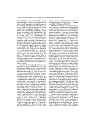USING A SERVANT-LEADERSHIP LENS TO STUDY A PRINCIPAL’S LEADERSHIP 9 
each of the other characteristics of the servant 
leadership model. Firstly, the findings show how 
the principal valued people through his passion 
and care for people. This characterised him as a 
servant leader. Servant leaders, as in the case of 
this principal, value people and place a high pri-ority 
on care to ensure that other people’s needs 
are best served (Cerit 2010: 304; Greenleaf 1998: 
19; Jacobson et al. 2005: 613; Norris et al. 2002: 
80; Saðnak 2010: 1145; Trompenaars and 
Voerman 2010: 27). Servant leadership is about 
“a school leader having a servant’s heart’ 
(Hagstrom 2004: 84), which is also described in 
the principal’s narrative. Other values that the 
principal portrayed also agreed with those found 
in the Australian study on successful school 
leadership (Gurr et al. 2005: 545; Gurr et al. 2006: 
381) indicating that every person is important, 
every student can succeed, every child has 
unrealised potential and the school should fo-cus 
on what is in the best interests of all stu-dents. 
Moreover, as in the studies done by 
Norris et al. (2002: 77) and Printy (2010: 113) the 
principal showed that his caring about others 
moved beyond caring about self and he demon-strated 
a sincere interest in the development and 
welfare of others. 
Secondly, displaying authenticity is a re-quirement 
for being a servant leader which was 
demonstrated uniquely by the principal’s lead-ership 
practice. In this narrative other core val-ues 
and personal traits of the principal influ-enced 
his servant leadership practice. They in-cluded 
his compassion, his availability to listen, 
his humility and respect of other people. Ser-vant 
leaders have passion (Spears 2010: 27; 
Trompenaars and Voerman 2010: 33) and the prin-cipal 
explicitly expressed his own passion for 
education as well as his longing that this pas-sion 
would be present in his teachers’ approach 
to teaching. Hagstrom (2004: 85) believes that 
“leadership is being a servant of people… and 
the new pioneer who finds the way to make their 
hearts sing’’. Another leadership quality that 
emerged from the narrative was the principal’s 
humility and willingness to listen to the needs 
of others. Servant leaders are humble and are 
willing to listen (Spears 2010: 27; Patterson 
2003:4). The principal had the ability to show 
the correct emotions at a given moment in the 
“context of controlled humility’’ (Trompenaars 
and Voerman 2010: 33). To be able to do this the 
principal listened carefully and was open to the 
needs of others as reflected by other studies on 
successful leadership (Jeffries 1998: 32; Jacobson 
et al. 2005: 613; Raihani 2008: 491). 
Thirdly, the principal’s values and personal 
traits influenced his particular leadership ap-proach 
through which he envisioned the future, 
established the necessary initiatives and set 
supporting goals. A vision has the potential to 
generate excitement, passion and energy and to 
empower all role players: it is also necessary to 
obtain the school’s objectives (Gurr et al. 2006: 
381; Hoy and Smith 2007: 162; Pankake and 
Moller 2003: 7; Spears 2010: 27). In a previous 
study the principal stated that one of his “strong 
points” was to be a visionary leader (Steyn 2006: 
6). This school’s vision consisted of four parts: 
a focus on every student; safe, caring and posi-tive 
relationships in the school environment; 
expectations which focused on values regard-ing 
the behaviours and actions of staff, students 
and parents and the scope of the vision which 
included lifelong learning and community social 
capital (cf Spears 2010: 29). The principal wanted 
the school to be the “best Afrikaans school”, 
but he believed in focusing on a holistic ap-proach 
to learning rather than exclusively on 
academics, sports and culture. In a developing 
society, the education system should also adapt, 
which explains why the principal required a vi-sion 
to refocus on the child. This also sup-ported 
the principal’s view of the importance of 
continuous improvement to meet ever-chang-ing 
societal challenges. The principal did this 
by establishing whole-staff consensus on school 
goals. The principal also directed role players’ 
behaviour professionally towards the shared 
school goals by way of the necessary communi-cation 
(Jacobson et al. 2005: 611; Gurr et al. 2006: 
375; Spears 2010: 28) which included regular staff 
meetings, morning devotions in the staff room 
before school, weekly assemblies in the hall, 
weekly newsletters and parent evenings. He 
also constantly tried to remind staff about their 
working in paradise (the school) and he encour-aged 
them to enjoy their calling as educators. 
Fourthly, while the principal’s leadership in-fluenced 
his approach to developing people on 
the one hand, it also showed how he shared 
leadership in the school. As servant leader, he 
had a passion to assist staff and students to 
develop and grow (Trompenaars and Voerman 
2010: 35; Kelly and Saunders 2010: 138), even 
beyond himself. For teacher development the 
 