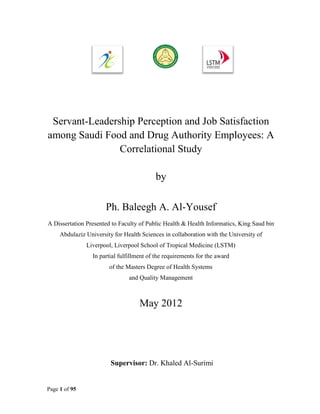 Servant-Leadership Perception and Job Satisfaction
among Saudi Food and Drug Authority Employees: A
                Correlational Study

                                           by

                       Ph. Baleegh A. Al-Yousef
A Dissertation Presented to Faculty of Public Health & Health Informatics, King Saud bin
     Abdulaziz University for Health Sciences in collaboration with the University of
               Liverpool, Liverpool School of Tropical Medicine (LSTM)
                  In partial fulfillment of the requirements for the award
                        of the Masters Degree of Health Systems
                                and Quality Management



                                     May 2012




                         Supervisor: Dr. Khaled Al-Surimi


Page 1 of 95
 