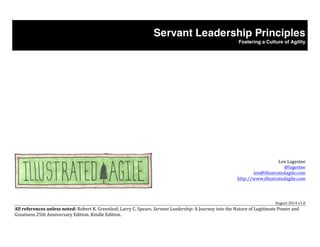 Servant Leadership Principles 
Fostering a Culture of Agility 
Len 
Lagestee 
@lagestee 
len@illustratedagile.com 
http://www.illustratedagile.com 
August 
2014 
v1.0 
All 
references 
unless 
noted: 
Robert 
K. 
Greenleaf; 
Larry 
C. 
Spears. 
Servant 
Leadership: 
A 
Journey 
into 
the 
Nature 
of 
Legitimate 
Power 
and 
Greatness 
25th 
Anniversary 
Edition. 
Kindle 
Edition. 
 