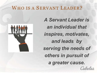 WHO IS A SERVANT LEADER?
A Servant Leader is
an individual that
inspires, motivates,
and leads by
serving the needs of
others in pursuit of
a greater cause.
 