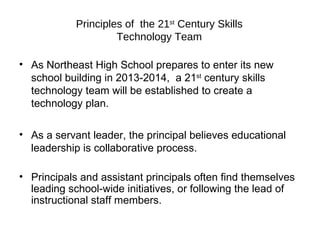 Principles of  the 21 st  Century Skills Technology Team As Northeast High School prepares to enter its new school building in 2013-2014,  a 21 st  century skills technology team will be established to create a technology plan. As a servant leader, the principal believes educational leadership is collaborative process.  Principals and assistant principals often find themselves leading school-wide initiatives, or following the lead of  instructional staff members. 
