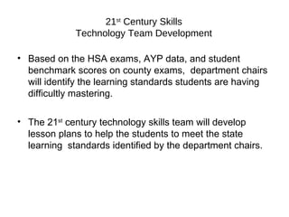 21 st  Century Skills Technology Team Development Based on the HSA exams, AYP data, and student benchmark scores on county exams,  department chairs will identify the learning standards students are having difficultly mastering. The 21 st  century technology skills team will develop lesson plans to help the students to meet the state learning  standards identified by the department chairs. 