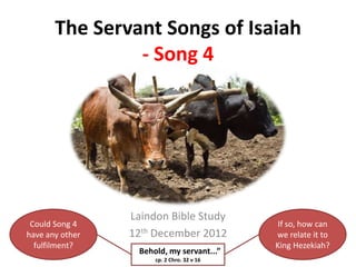 The Servant Songs of Isaiah
- Song 4

Could Song 4
have any other
fulfilment?

Laindon Bible Study
12th December 2012
“Behold, my servant...”
cp. 2 Chro. 32 v 16

If so, how can
we relate it to
King Hezekiah?

 