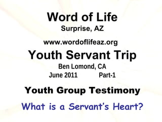 Word of Life
        Surprise, AZ
    www.wordoflifeaz.org

 Youth Servant Trip
        Ben Lomond, CA
     June 2011      Part-1

Youth Group Testimony
What is a Servant’s Heart?
 