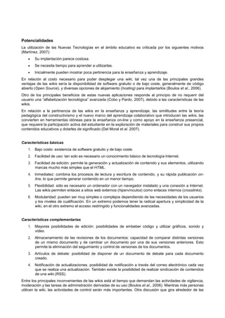 Potencialidades
La utilización de las Nuevas Tecnologías en el ámbito educativo es criticada por los siguientes motivos
(Martínez, 2007):
• Su implantación parece costosa.
• Se necesita tiempo para aprender a utilizarlas.
• Inicialmente pueden mostrar poca pertinencia para la enseñanza y aprendizaje.
En relación al costo necesario para poder desplegar una wiki, tal vez una de las principales grandes
ventajas de las wikis sería la disponibilidad de software gratuito o de bajo coste, generalmente de código
abierto (Open Source), y diversas opciones de alojamiento (hosting) para implantarlos (Boulos et al., 2006).
Otro de los principales beneficios de estas nuevas aplicaciones responde al principio de no requerir del
usuario una “alfabetización tecnológica” avanzada (Cobo y Pardo, 2007), debido a las características de las
wikis.
En relación a la pertinencia de las wikis en la enseñanza y aprendizaje, las similitudes entre la teoría
pedagógica del constructivismo y el nuevo marco del aprendizaje colaborativo que introducen las wikis, las
convierten en herramientas idóneas para la enseñanza on-line y como apoyo en la enseñanza presencial,
que requiere la participación activa del estudiante en la exploración de materiales para construir sus propios
contenidos educativos y dotarles de significado (Del Moral et al. 2007).
Características básicas
1. Bajo costo: existencia de software gratuito y de bajo coste.
2. Facilidad de uso: tan solo es necesario un conocimiento básico de tecnología Internet.
3. Facilidad de edición: permite la generación y actualización de contenido y sus elementos, utilizando
marcas mucho más simples que el HTML.
4. Inmediatez: combina los procesos de lectura y escritura de contenido, y su rápida publicación on-
line, lo que permite generar contenido en un menor tiempo.
5. Flexibilidad: sólo es necesario un ordenador con un navegador instalado y una conexión a Internet.
Las wikis permiten enlaces a sitios web externos (hipervínculos) como enlaces internos (crosslinks).
6. Modularidad: pueden ser muy simples o complejos dependiendo de las necesidades de los usuarios
y los niveles de cualificación. En un extremo podemos tener la radical apertura y simplicidad de la
wiki, en el otro extremo el acceso restringido y funcionalidades avanzadas.
Características complementarias
1. Mayores posibilidades de edición: posibilidades de embeber código y utilizar gráficos, sonido y
video.
2. Almacenamiento de las revisiones de los documentos: capacidad de comparar distintas versiones
de un mismo documento y de cambiar un documento por una de sus versiones anteriores. Esto
permite la eliminación del seguimiento y control de versiones de los documentos.
3. Artículos de debate: posibilidad de disponer de un documento de debate para cada documento
creado.
4. Notificación de actualizaciones. posibilidad de notificación a través del correo electrónico cada vez
que se realiza una actualización. También existe la posibilidad de realizar sindicación de contenidos
de una wiki (RSS).
Entre los principales inconvenientes de las wikis está el tiempo que demandan las actividades de vigilancia,
moderación y las tareas de administración derivadas de su uso (Boulos et al., 2006). Mientras más personas
utilicen la wiki, las actividades de control serán más importantes. Otra discusión que gira alrededor de las
 