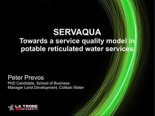 SERVAQUA
Towards a service quality model in
potable reticulated water services
Peter Prevos
PhD Candidate, School of Business
Manager Land Development, Coliban Water
 