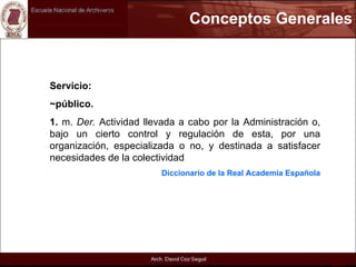 Conceptos Generales Servicio: ~público.  1.  m.  Der.  Actividad llevada a cabo por la Administración o, bajo un cierto control y regulación de esta, por una organización, especializada o no, y destinada a satisfacer necesidades de la colectividad  Diccionario de la Real Academia Española 