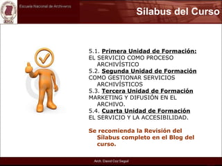 Sílabus del Curso 5.1.  Primera Unidad de Formación: EL SERVICIO COMO PROCESO ARCHIVÍSTICO 5.2.  Segunda Unidad de Formación COMO GESTIONAR SERVICIOS ARCHIVÍSTICOS 5.3.  Tercera Unidad de Formación MARKETING Y DIFUSIÓN EN EL ARCHIVO. 5.4.  Cuarta Unidad de Formación EL SERVICIO Y LA ACCESIBILIDAD. Se recomienda la Revisión del Sílabus completo en el Blog del curso. 