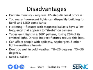 • Contain mercury – requires 12-step disposal process 
• Too many fluorescent lights can disqualify building for RoHS and LEED 
Share Contact Us 
compliance 
• Flickering – fixtures with magnetic ballasts have a low frequency that 
appears to “strobe” on camera 
• Tubes emit light in a 360° pattern, losing 20% of its emitted light. Direct/ 
Indirect fixtures reduce this loss. 
• Can affect people with epilepsy, Aspbergers & other light-sensitive 
ailments 
• Don’t do well in cold weather. T8=20 degrees. T5=30 degrees. 
• Need a ballast 
DISADVANTAGES OF FLUORESCENT LAMPS 
 