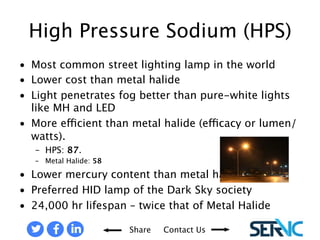 • Most common street lighting lamp in the 
Share Contact Us 
world 
• Lower cost than metal halide 
• Light penetrates fog better than pure-white 
lights like MH and LED 
• More efficient than metal halide 
(efficacy or lumen/watts). 
– HPS: 87. 
– Metal Halide: 58 
• Lower mercury content than metal 
halide 
• Preferred HID lamp of the Dark Sky 
society 
• 24,000 hour lifespan – twice that of 
Metal Halide 
HIGH PRESSURE SODIUM (HPS) 
 