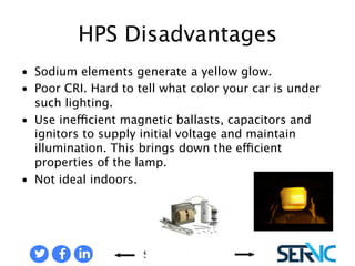 • Sodium elements generate a 
Share Contact Us 
yellow glow. 
• Poor CRI. Hard to tell what 
color your car is under such 
lighting. 
• Use inefficient magnetic 
ballasts, capacitors and ignitor 
to supply initial voltage and 
maintain illumination. This 
brings down the efficient 
properties of the lamp. 
• Not ideal indoors. 
HPS LAMP DISADVANTAGES 
 