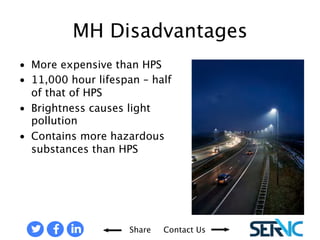 • More expensive than HPS 
• 11,000 hour lifespan – half of 
Share Contact Us 
that of HPS 
• Brightness causes light 
pollution 
• Contains more hazardous 
substances than HPS 
DISADVANTAGES OF METAL HALIDE BULBS 
 