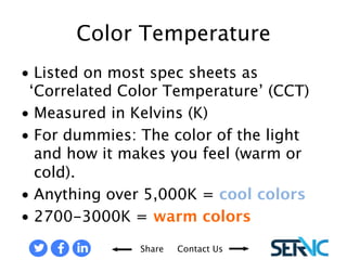 • Listed on most spec sheets 
Share Contact Us 
as ‘Correlated Color 
Temperature’ (CCT) 
• Measured in Kelvins (K) 
• For dummies: The color of 
the light and how it makes 
you feel (warm or cold). 
• Anything over 5,000K = cool 
colors 
• 2700-3000K = warm colors 
COLOR TEMPERATURES 
 