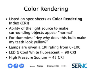 • Listed on spec sheets as Color Rendering 
Share Contact Us 
Index (CRI) 
• Ability of the light source to make 
surrounding objects appear “normal” 
• For dummies: “Hey why does this bulb make 
my teeth look yellow?” 
• Lamps are given a CRI rating from 0-100 
• LED & Cool White fluorescent = 90 CRI 
• High Pressure Sodium = 45 CRI 
COLOR RENDERING (CRI) 
 