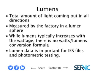 Share Contact Us 
• Total amount of light 
coming out in all directions 
• Measured by the factory in 
a lumen sphere 
• While lumens typically 
increases with the wattage, 
there is no watts/lumens 
conversion formula 
• Lumen data is important 
for IES files and 
photometric testing. 
LUMENS 
 