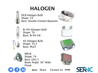 DCB Halogen Bulb 
Shape: T4 
Base: Double Contact Bayonet 
Bi-Pin Halogen Bulb 
Shape: T4 
Base: Bi Pin G8 
H3 Halogen Bulb 
Shape: T3.5 
Base: PK22 
MR16 
Shape: T4 
Base: GX5.3 
Beam Angle: 36° Wide Flood 
EMERGENCY LIGHTS: HALOGEN BULBS 
Share Contact Us 
 